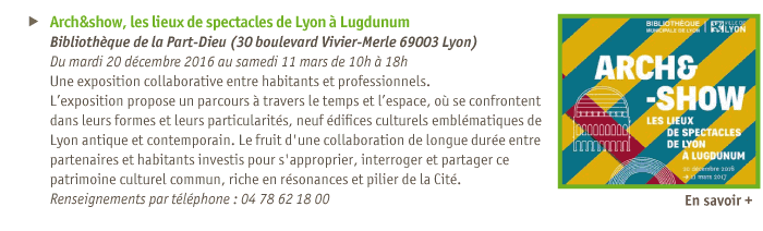 
Actualits
Arch&show, les lieux de spectacles de Lyon  Lugdunum 
Bibliothque de la Part-Dieu (30 boulevard Vivier-Merle 69003 Lyon)
Du mardi 20 dcembre 2016 au samedi 11 mars de 10h  18h
Une exposition collaborative entre habitants et professionnels.
Lexposition propose un parcours  travers le temps et lespace, o se confrontent dans leurs formes et leurs particularits, neuf difices culturels emblmatiques de Lyon antique et contemporain. Le fruit d'une collaboration de longue dure entre partenaires et habitants investis pour s'approprier, interroger et partager ce patrimoine culturel commun, riche en rsonances et pilier de la Cit.
Renseignements par tlphone : 04 78 62 18 00
