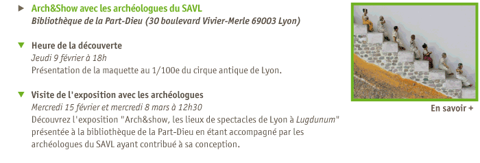 
Arch&Show avec les archologues du SAVL
Bibliothque de la Part-Dieu (30 boulevard Vivier-Merle 69003 Lyon)
Heure de la dcouverte 
Jeudi 9 fvrier  18h
Prsentation de la maquette au 1/100e du cirque antique de Lyon.
Visite de l'exposition avec les archologues
Mercredi 15 fvrier et mercredi 8 mars  12h30
Dcouvrez l'exposition l'exposition Arch&show, les lieux de spectacles de Lyon  Lugdunum prsente  la bibliothque de la Part-Dieu en tant accompagn par les archologues du SAVL ayant contribu  sa conception.