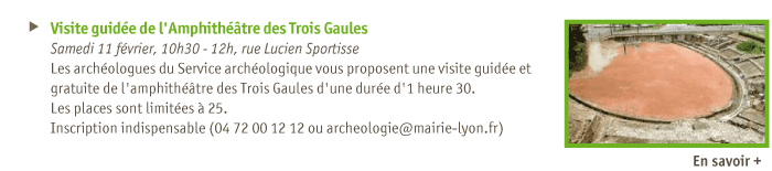 
Visite guide de l'Amphithtre des Trois Gaules 
Samedi 11 fvrier, 10h30 - 12h, rue Lucien Sportisse
Les archologues du Service archologique vous proposent une visite guide et gratuite de l'amphithtre des Trois Gaules d'une dure d'1 heure 30.
Les places sont limites  25.
Inscription indispensable (04 72 00 12 12 ou archeologie@mairie-lyon.fr)
