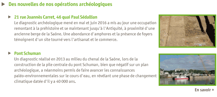 
Des nouvelles de nos oprations archologiques
21 rue Joanns Carret, 46 quai Paul Sdallian
Le diagnostic archologique men en mai et juin 2016 a mis au jour une occupation remontant  la prhistoire et se maintenant jusqu' l'Antiquit,  proximit d'une ancienne berge de la Sane. Une abondance d'amphores et la prsence de foyers tmoignent d'un site tourn vers l'artisanat et le commerce.
Pont Schuman
Un diagnostic ralis en 2013 au milieu du chenal de la Sane, lors de la construction de la pile centrale du pont Schuman, bien que ngatif sur un plan archologique, a nanmoins permis de faire avancer les connaissances palo-environnementales sur le cours d'eau, en rvlant une phase de changement climatique date d'il y a 40 000 ans.
