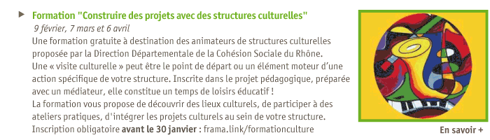 
Formation Construire des projets avec des structures culturelles
9 fvrier, 7 mars et 6 avril
Une formation gratuite  destination des animateurs de structures culturelles
propose par la Direction Dpartementale de la Cohsion Sociale du Rhne.
Une visite culturelle peut tre le point de dpart ou un lment moteur dune action spcifique de votre structure. Inscrite dans le projet pdagogique, prpare avec un mdiateur, elle constitue un temps de loisirs ducatif !
La formation vous propose de dcouvrir des lieux culturels, de participer  des ateliers pratiques, d'intgrer les projets culturels au sein de votre structure.
Inscription obligatoire avant le 30 janvier : frama.link/formationculture