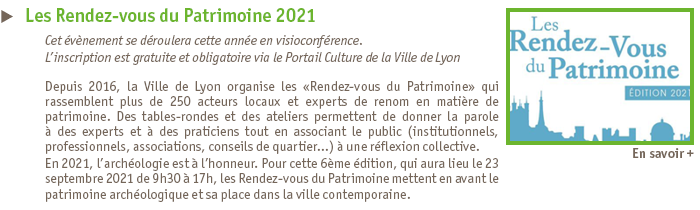 Rendez-vous du Patrimoine 2021 - Depuis 2016, la Ville de Lyon organise les Rendez-vous du Patrimoine qui rassemblent plus de 250 acteurs locaux et experts de renom en matire de patrimoine. Pour cette 6me dition, qui aura lieu le 23 septembre 2021 de 9h30  17h, les Rendez-vous du Patrimoine mettent en avant le patrimoine archologique et sa place dans la ville contemporaine. Inscription sur le portail culture de la ville de Lyon