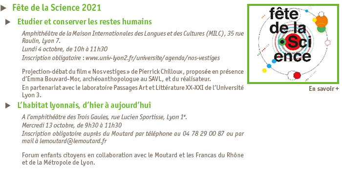 Projection-dbat du film Nos vestiges - Amphithtre de la Maison Internationales des Langues et des Cultures (MILC), 35 rue Raulin, Lyon 7. - Lundi 4 octobre, de 10h  11h30 - Inscription obligatoire : www.univ-lyon2.fr/universite/agenda/nos-vestiges - 
L habitat lyonnais, d hier  aujourd hui 
A l amphithtre des Trois Gaules, rue Lucien Sportisse, Lyon 1e.
Mercredi 13 octobre, de 9h30  11h30
Inscription obligatoire aupres du Moutard par telephone au 04 78 29 00 87 ou par mail  lemoutard@lemoutard.fr